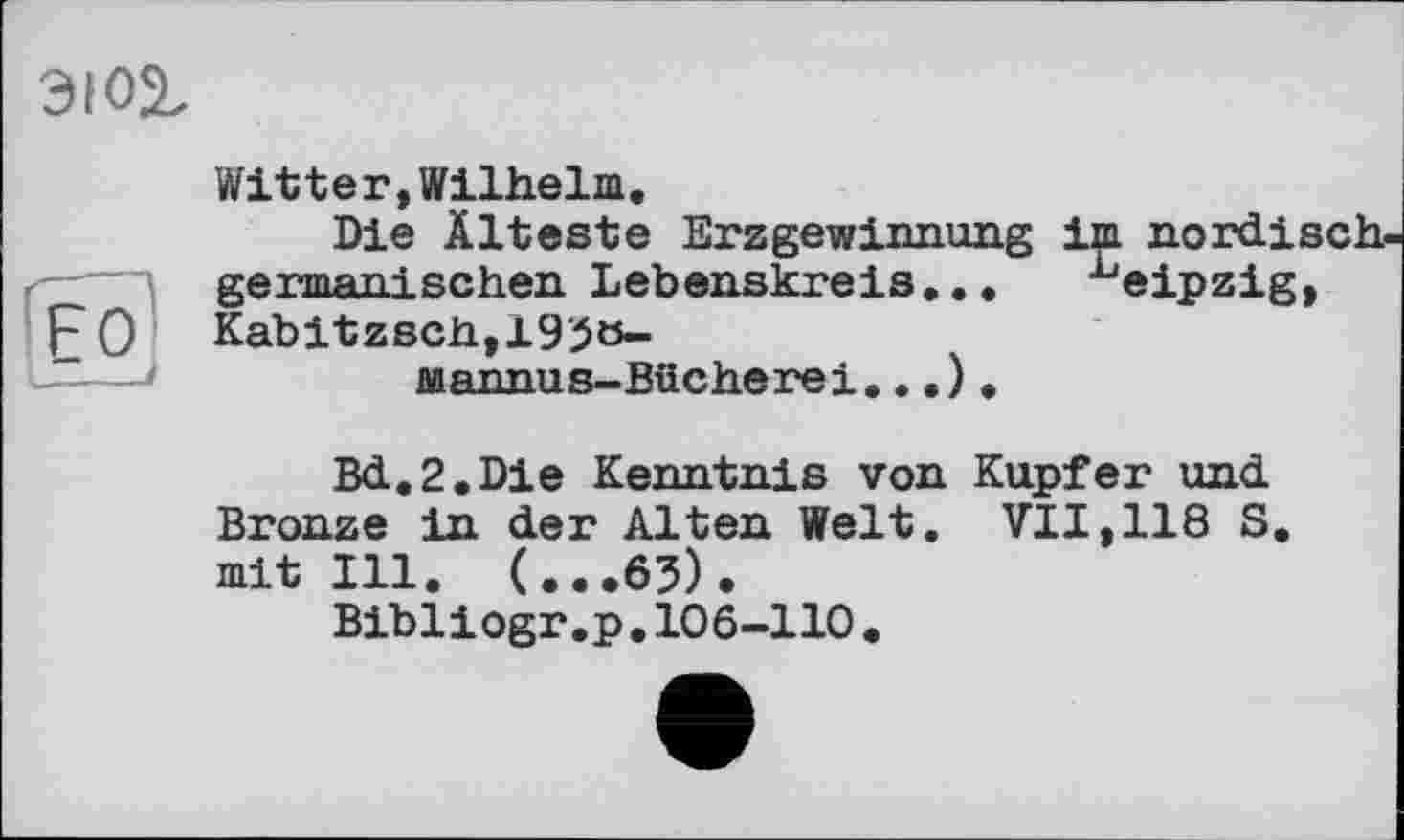 ﻿эюг
'Е°;
Witter,Wilhelm.
Die Älteste Erzgewinnung im nordisch germanischen Lebenskreis... ^eipzig,
Kabitzsch,195ö-
Mannus-Bücherei...) .
Bd.2.Die Kenntnis von Kupfer und Bronze in der Alten Welt. VII,118 S. mit Ill. (...65).
Bibliogr.p.106-110.